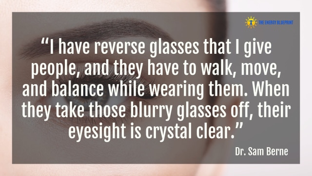 “I have reverse glasses that I give people, and they have to walk, move, and balance while wearing them. When they take those blurry glasses off, their eyesight is crystal clear.” – Dr. Sam Berne