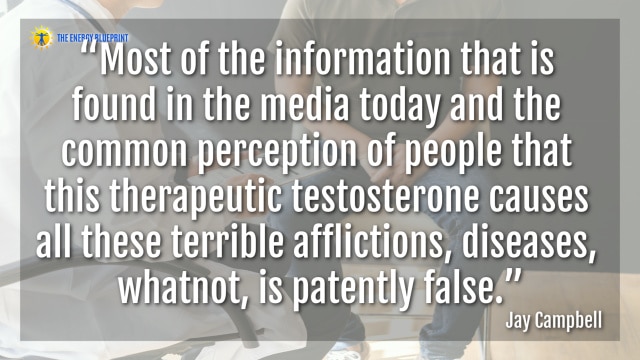 “Most of the information that is found in the media today and the common perception of people that this therapeutic testosterone causes all these terrible afflictions, diseases, whatnot, is patently false.”- Jay Campbell