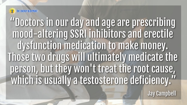 “Doctors in our day and age are prescribing mood-altering SSRI inhibitors and erectile dysfunction medication to make money. Those two drugs will ultimately medicate the person, but they won't treat the root cause, which is usually a testosterone deficiency.”- Jay Campbell