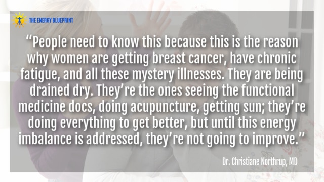“People need to know this because this is the reason why women are getting breast cancer, have chronic fatigue, and all these mystery illnesses. They are being drained dry. They’re the ones seeing the functional medicine docs, doing acupuncture, getting sun; they’re doing everything to get better, but until this energy imbalance is addressed, they’re not going to improve.” – Dr. Christiane Northrup